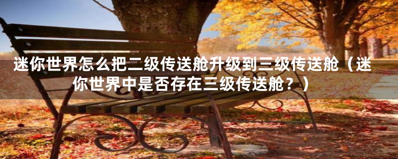 迷你世界怎么把二级传送舱升级到三级传送舱(迷你世界中是否存在三级传送舱?)
