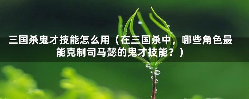 三国杀鬼才技能怎么用(在三国杀中,哪些角色最能克制司马懿的鬼才技能?)