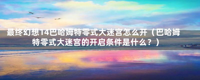 最终幻想14巴哈姆特零式大迷宫怎么开(巴哈姆特零式大迷宫的开启条件是什么?)