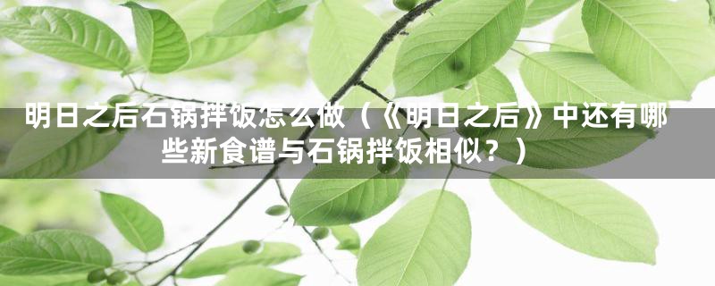 明日之后石锅拌饭怎么做(《明日之后》中还有哪些新食谱与石锅拌饭相似?)