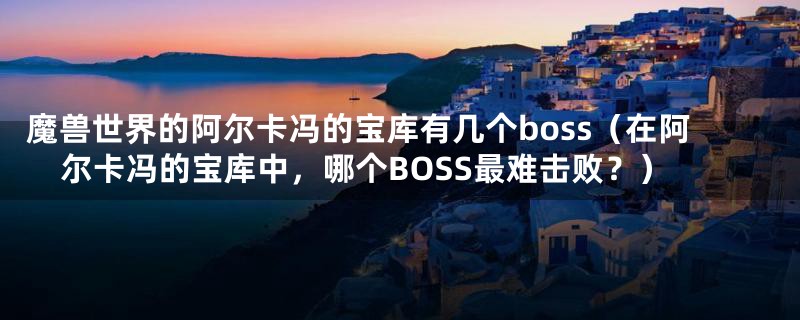 魔兽世界的阿尔卡冯的宝库有几个boss(在阿尔卡冯的宝库中,哪个BOSS最难击败?)