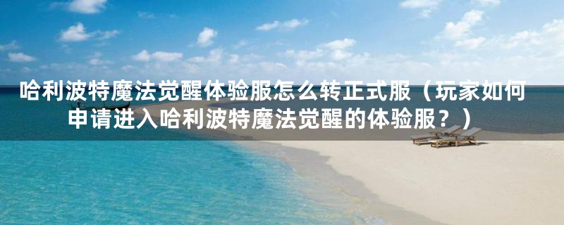 哈利波特魔法觉醒体验服怎么转正式服（玩家如何申请进入哈利波特魔法觉醒的体验服？）