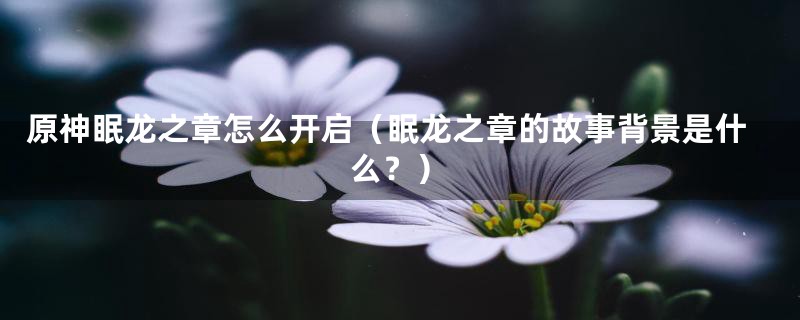 原神眠龙之章怎么开启（眠龙之章的故事背景是什么？）