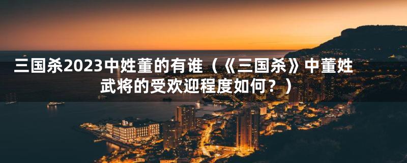 三国杀2023中姓董的有谁(《三国杀》中董姓武将的受欢迎程度如何?)