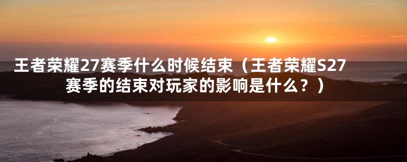 王者荣耀27赛季什么时候结束（王者荣耀S27赛季的结束对玩家的影响是什么？）