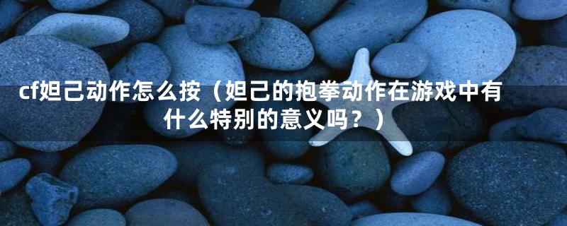 cf妲己动作怎么按（妲己的抱拳动作在游戏中有什么特别的意义吗？）