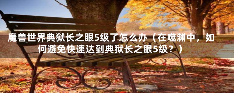魔兽世界典狱长之眼5级了怎么办(在噬渊中,如何避免快速达到典狱长之眼5级?)