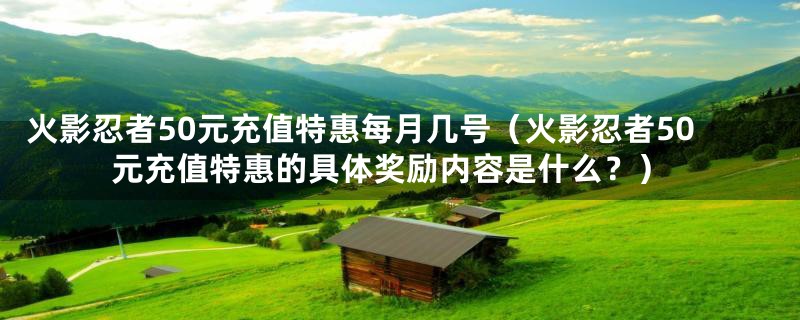 火影忍者50元充值特惠每月几号(火影忍者50元充值特惠的具体奖励内容是什么?)