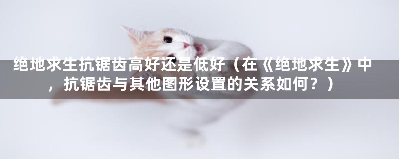 绝地求生抗锯齿高好还是低好(在《绝地求生》中,抗锯齿与其他图形设置的关系如何?)