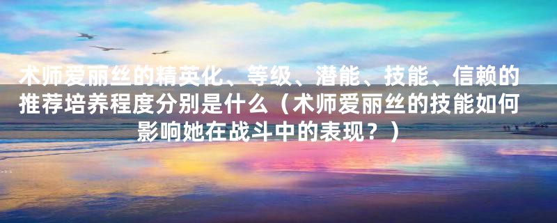 术师爱丽丝的精英化、等级、潜能、技能、信赖的推荐培养程度分别是什么(术师爱丽丝的技能如何影响她在战斗中的表现?)