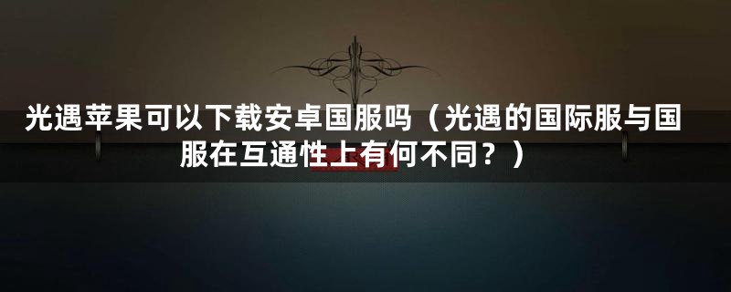 光遇苹果可以下载安卓国服吗（光遇的国际服与国服在互通性上有何不同？）