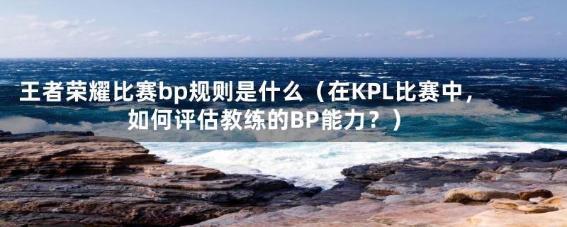 王者荣耀比赛bp规则是什么(在KPL比赛中,如何评估教练的BP能力?)