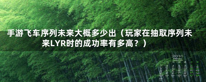 手游飞车序列未来大概多少出(玩家在抽取序列未来LYR时的成功率有多高?)
