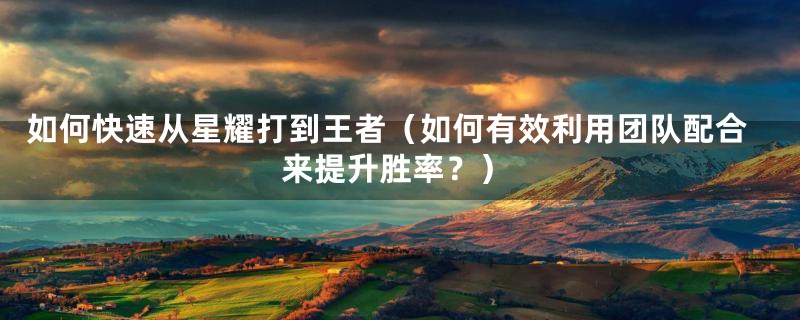 如何快速从星耀打到王者(如何有效利用团队配合来提升胜率?)
