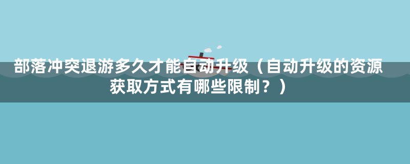 部落冲突退游多久才能自动升级（自动升级的资源获取方式有哪些限制？）