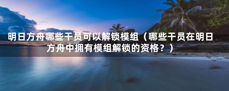 明日方舟哪些干员可以解锁模组(哪些干员在明日方舟中拥有模组解锁的资格?)