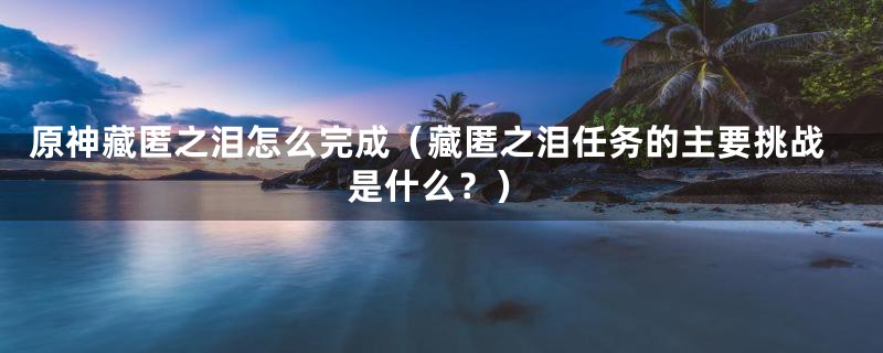 原神藏匿之泪怎么完成（藏匿之泪任务的主要挑战是什么？）