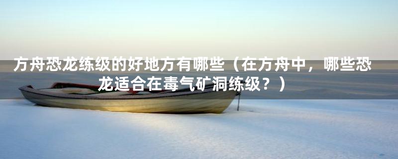 方舟恐龙练级的好地方有哪些(在方舟中,哪些恐龙适合在毒气矿洞练级?)