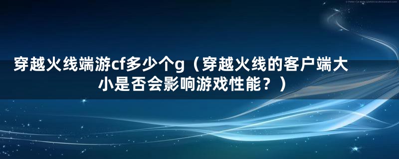 穿越火线端游cf多少个g（穿越火线的客户端大小是否会影响游戏性能？）
