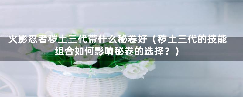 火影忍者秽土三代带什么秘卷好(秽土三代的技能组合如何影响秘卷的选择?)