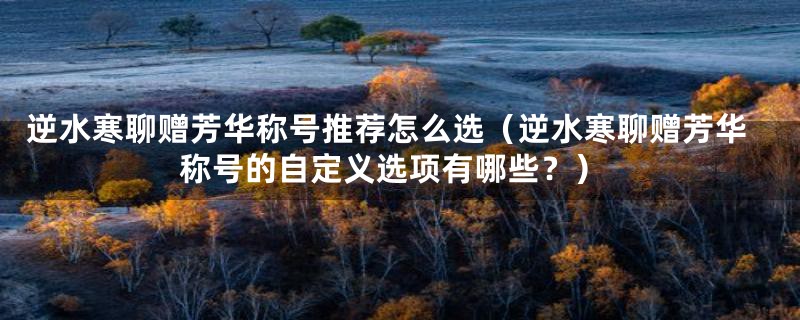逆水寒聊赠芳华称号推荐怎么选(逆水寒聊赠芳华称号的自定义选项有哪些?)