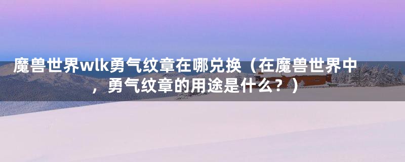 魔兽世界wlk勇气纹章在哪兑换(在魔兽世界中,勇气纹章的用途是什么?)