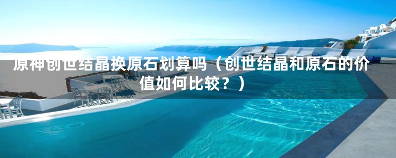 原神创世结晶换原石划算吗(创世结晶和原石的价值如何比较?)
