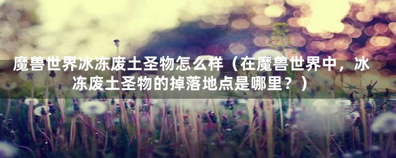 魔兽世界冰冻废土圣物怎么样(在魔兽世界中,冰冻废土圣物的掉落地点是哪里?)