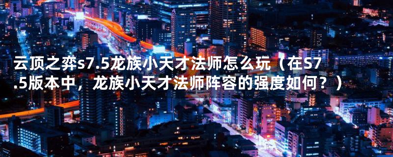 云顶之弈s7.5龙族小天才法师怎么玩(在S7.5版本中,龙族小天才法师阵容的强度如何?)
