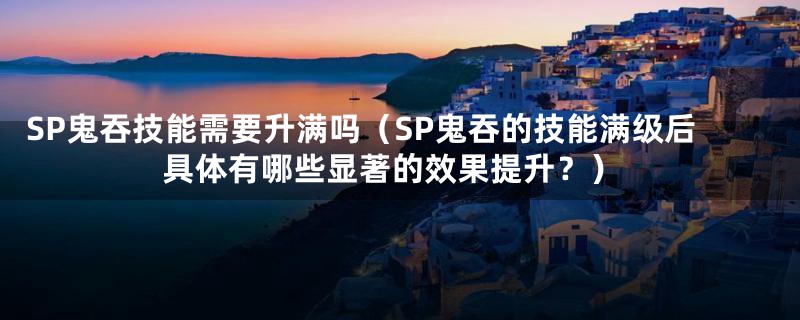 SP鬼吞技能需要升满吗(SP鬼吞的技能满级后具体有哪些显著的效果提升?)