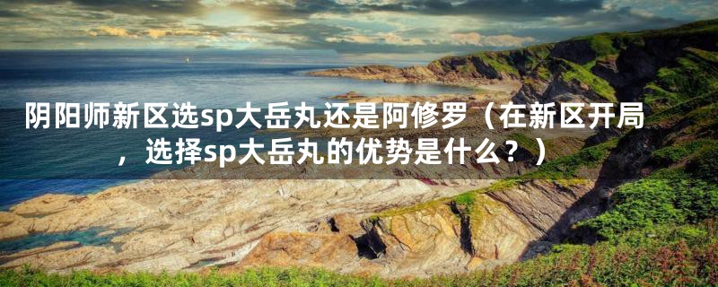 阴阳师新区选sp大岳丸还是阿修罗（在新区开局，选择sp大岳丸的优势是什么？）