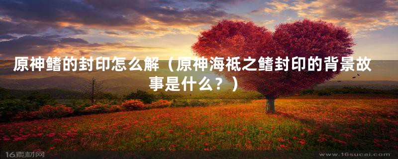 原神鳍的封印怎么解（原神海祗之鳍封印的背景故事是什么？）