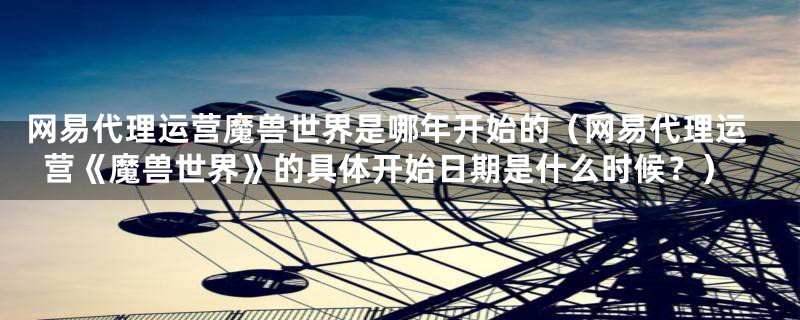 网易代理运营魔兽世界是哪年开始的(网易代理运营《魔兽世界》的具体开始日期是什么时候?)