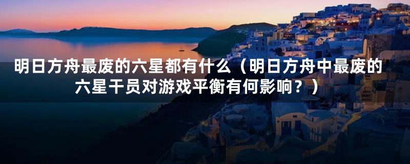明日方舟最废的六星都有什么(明日方舟中最废的六星干员对游戏平衡有何影响?)