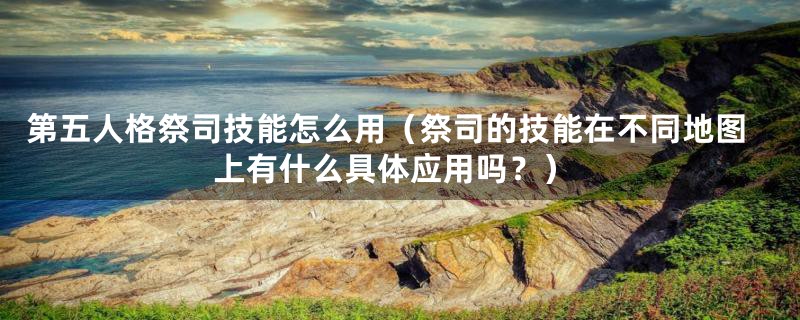 第五人格祭司技能怎么用(祭司的技能在不同地图上有什么具体应用吗?)