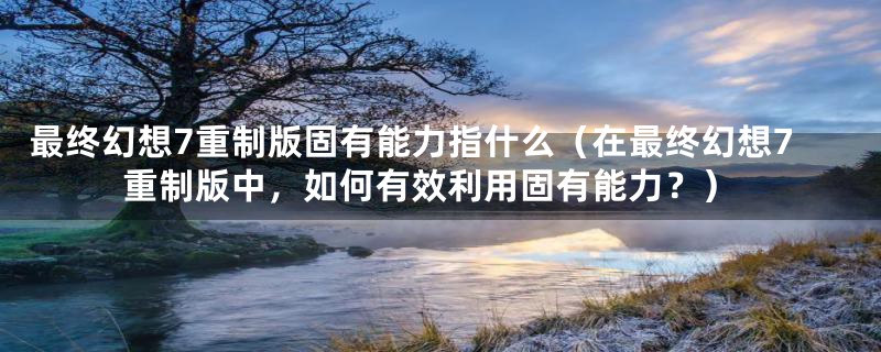 最终幻想7重制版固有能力指什么（在最终幻想7重制版中，如何有效利用固有能力？）