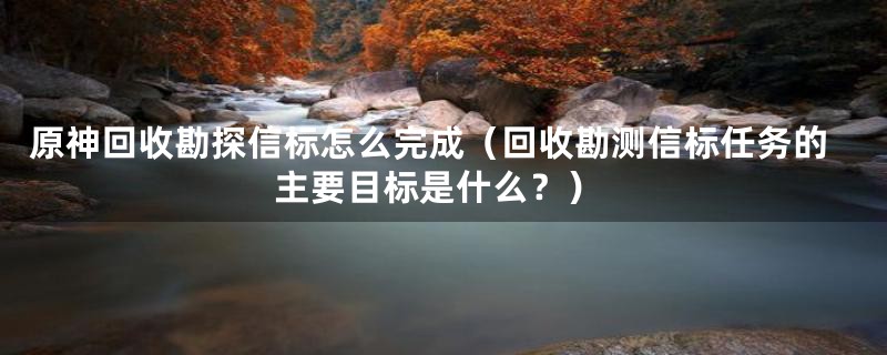 原神回收勘探信标怎么完成（回收勘测信标任务的主要目标是什么？）