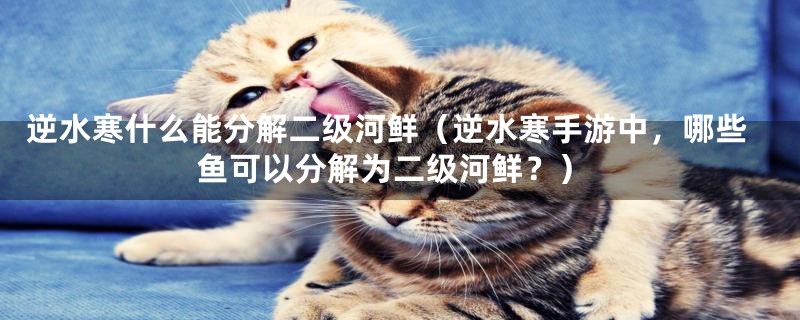 逆水寒什么能分解二级河鲜(逆水寒手游中,哪些鱼可以分解为二级河鲜?)