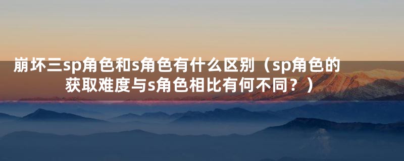 崩坏三sp角色和s角色有什么区别（sp角色的获取难度与s角色相比有何不同？）