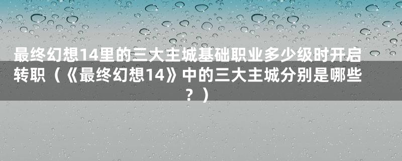 最终幻想14里的三大主城基础职业多少级时开启转职(《最终幻想14》中的三大主城分别是哪些?)