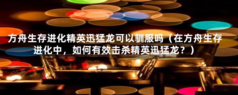 方舟生存进化精英迅猛龙可以驯服吗（在方舟生存进化中，如何有效击杀精英迅猛龙？）