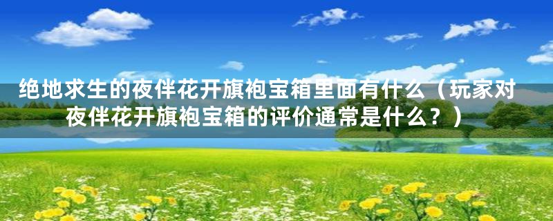 绝地求生的夜伴花开旗袍宝箱里面有什么（玩家对夜伴花开旗袍宝箱的评价通常是什么？）