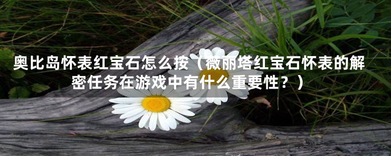 奥比岛怀表红宝石怎么按(薇丽塔红宝石怀表的解密任务在游戏中有什么重要性?)