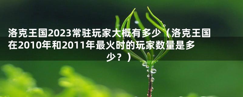 洛克王国2023常驻玩家大概有多少(洛克王国在2010年和2011年最火时的玩家数量是多少?)