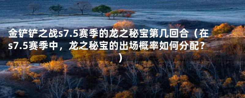 金铲铲之战s7.5赛季的龙之秘宝第几回合(在s7.5赛季中,龙之秘宝的出场概率如何分配?)