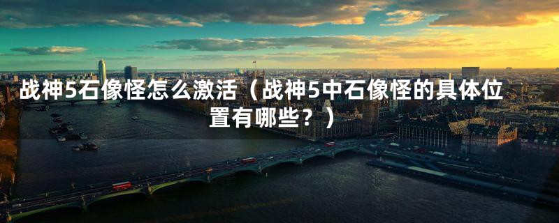 战神5石像怪怎么激活(战神5中石像怪的具体位置有哪些?)
