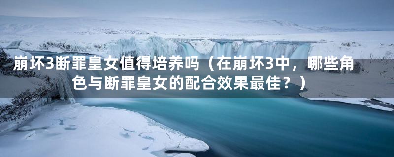 崩坏3断罪皇女值得培养吗(在崩坏3中,哪些角色与断罪皇女的配合效果最佳?)
