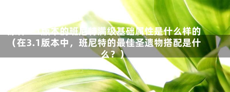 原神3.1版本的班尼特满级基础属性是什么样的（在3.1版本中，班尼特的最佳圣遗物搭配是什么？）