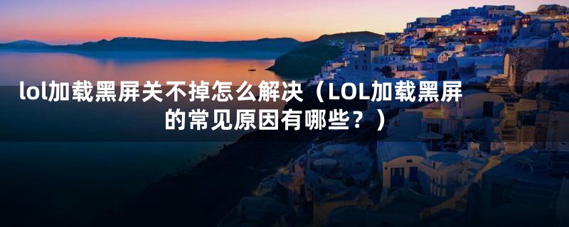 lol加载黑屏关不掉怎么解决（LOL加载黑屏的常见原因有哪些？）