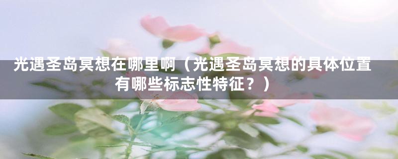 光遇圣岛冥想在哪里啊(光遇圣岛冥想的具体位置有哪些标志性特征?)